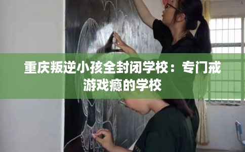 重庆叛逆小孩全封闭学校：专门戒游戏瘾的学校