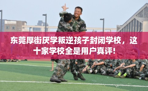 东莞厚街厌学叛逆孩子封闭学校，这十家学校全是用户真评!