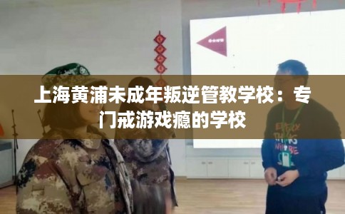 上海黄浦未成年叛逆管教学校：专门戒游戏瘾的学校