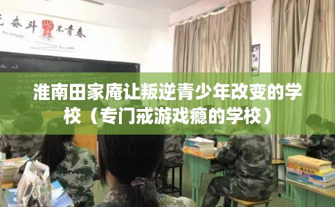 淮南田家庵让叛逆青少年改变的学校（专门戒游戏瘾的学校）