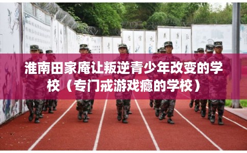 淮南田家庵让叛逆青少年改变的学校（专门戒游戏瘾的学校）
