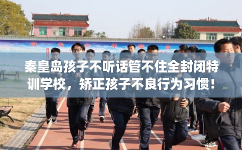 秦皇岛孩子不听话管不住全封闭特训学校，矫正孩子不良行为习惯！