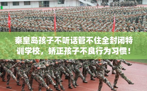 秦皇岛孩子不听话管不住全封闭特训学校，矫正孩子不良行为习惯！