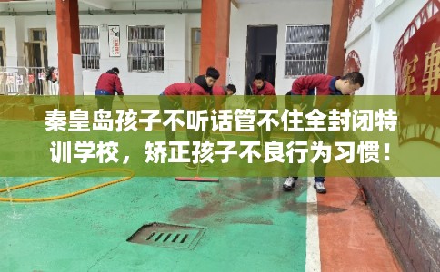 秦皇岛孩子不听话管不住全封闭特训学校，矫正孩子不良行为习惯！