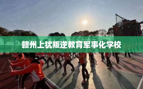 赣州上犹叛逆教育军事化学校 赣州上犹叛逆教育军事化学校
