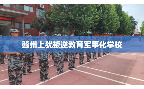 赣州上犹叛逆教育军事化学校 赣州上犹叛逆教育军事化学校