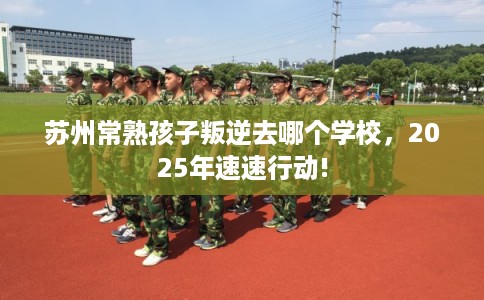 苏州常熟孩子叛逆去哪个学校，2025年速速行动!