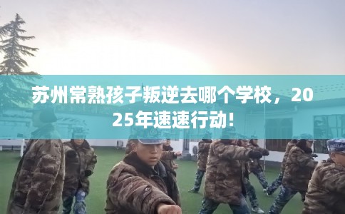 苏州常熟孩子叛逆去哪个学校，2025年速速行动!