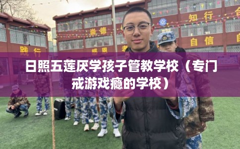 日照五莲厌学孩子管教学校（专门戒游戏瘾的学校）