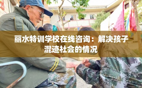 丽水特训学校在线咨询：解决孩子混迹社会的情况