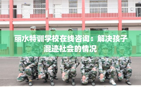 丽水特训学校在线咨询：解决孩子混迹社会的情况