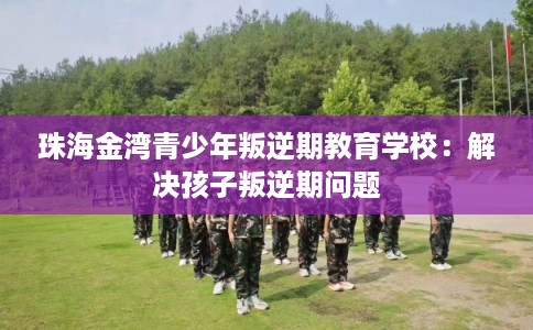 珠海金湾青少年叛逆期教育学校：解决孩子叛逆期问题