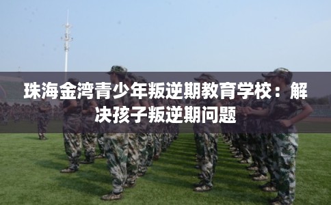 珠海金湾青少年叛逆期教育学校：解决孩子叛逆期问题