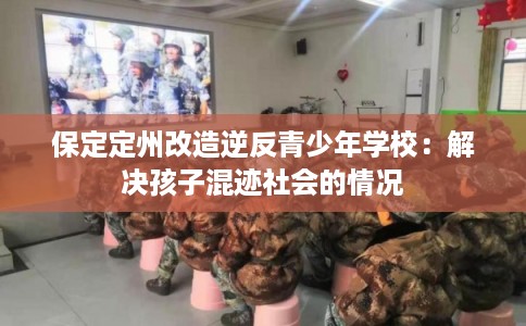 保定定州改造逆反青少年学校：解决孩子混迹社会的情况