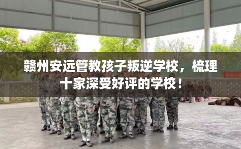 赣州安远管教孩子叛逆学校，梳理十家深受好评的学校！