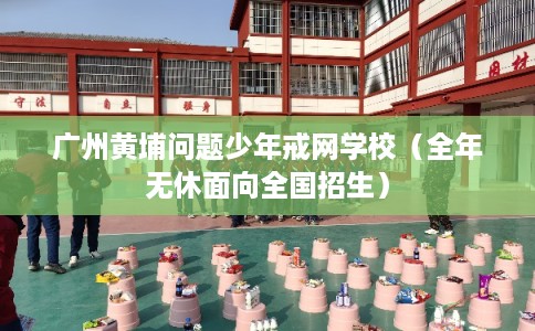 广州黄埔问题少年戒网学校（全年无休面向全国招生）