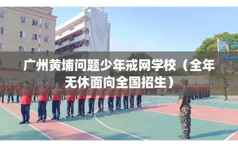 广州黄埔问题少年戒网学校（全年无休面向全国招生）