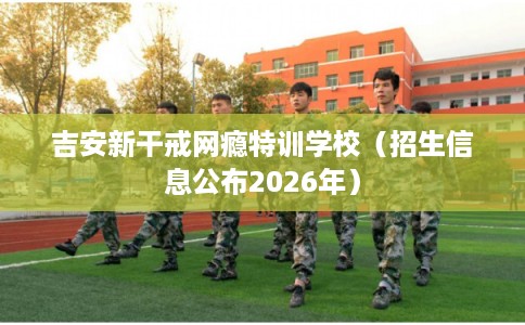 吉安新干戒网瘾特训学校(招生信息公布2026年) 吉安新干戒网瘾特训学校(招生信息公布2026年)