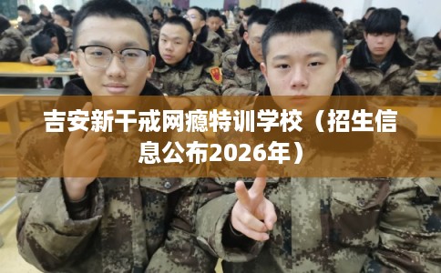 吉安新干戒网瘾特训学校（招生信息公布2026年）