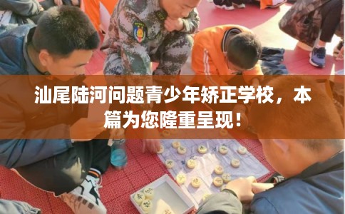 汕尾陆河问题青少年矫正学校，本篇为您隆重呈现！