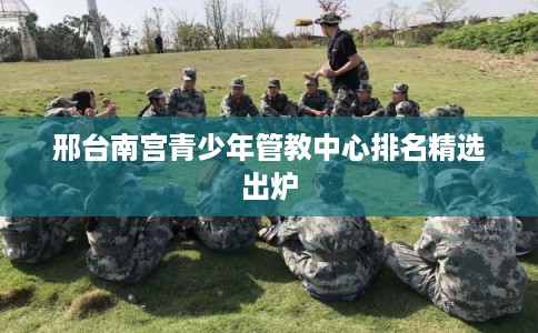 邢台南宫青少年管教中心排名精选出炉