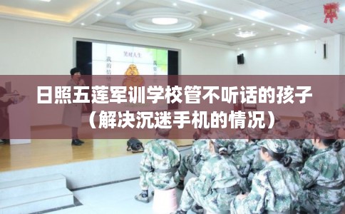 日照五莲军训学校管不听话的孩子（解决沉迷手机的情况）
