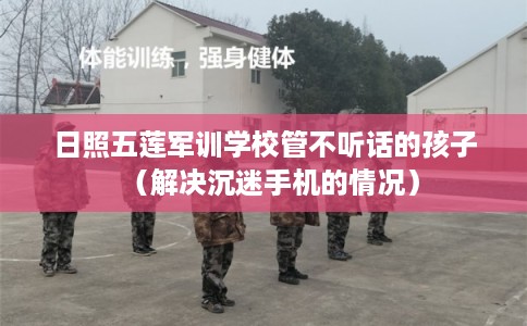 日照五莲军训学校管不听话的孩子（解决沉迷手机的情况）