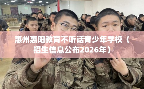 惠州惠阳教育不听话青少年学校(招生信息公布2026年) 惠州惠阳教育不听话青少年学校(招生信息公布2026年)