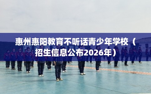 惠州惠阳教育不听话青少年学校(招生信息公布2026年) 惠州惠阳教育不听话青少年学校(招生信息公布2026年)