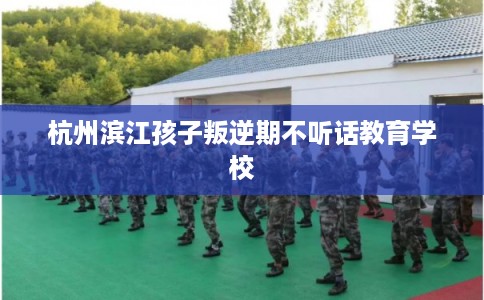 杭州滨江孩子叛逆期不听话教育学校