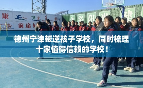 德州宁津叛逆孩子学校，同时梳理十家值得信赖的学校！