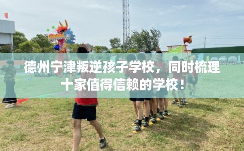 德州宁津叛逆孩子学校，同时梳理十家值得信赖的学校！