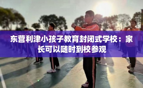 东营利津小孩子教育封闭式学校:家长可以随时到校参观 东营利津小孩子教育封闭式学校:家长可以随时到校参观