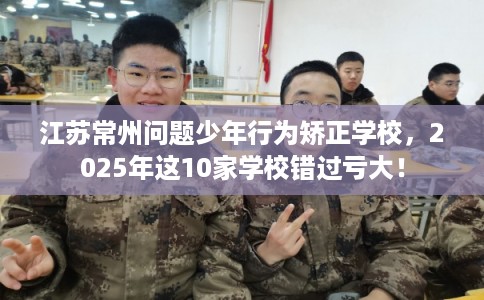 江苏常州问题少年行为矫正学校，2025年这10家学校错过亏大！