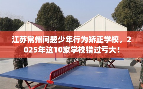 江苏常州问题少年行为矫正学校，2025年这10家学校错过亏大！