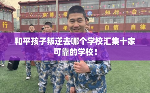 和平孩子叛逆去哪个学校汇集十家可靠的学校！
