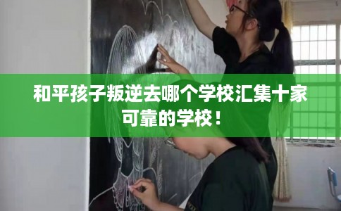 和平孩子叛逆去哪个学校汇集十家可靠的学校！