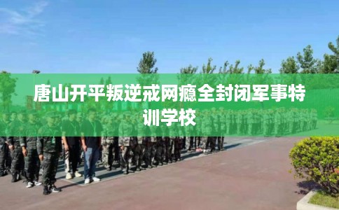唐山开平叛逆戒网瘾全封闭军事特训学校