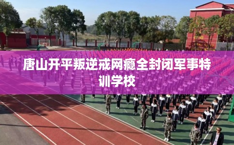唐山开平叛逆戒网瘾全封闭军事特训学校