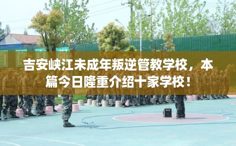 吉安峡江未成年叛逆管教学校，本篇今日隆重介绍十家学校！