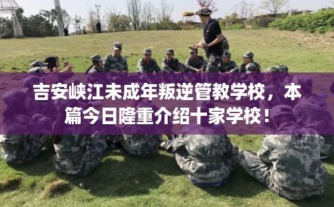 吉安峡江未成年叛逆管教学校，本篇今日隆重介绍十家学校！