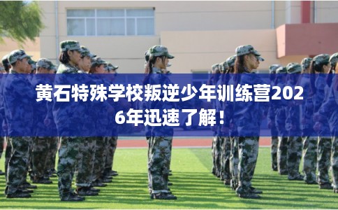 黄石特殊学校叛逆少年训练营2026年迅速了解！