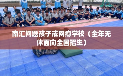 南汇问题孩子戒网瘾学校（全年无休面向全国招生）