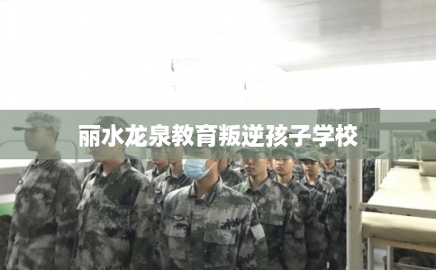 丽水龙泉教育叛逆孩子学校 丽水龙泉教育叛逆孩子学校