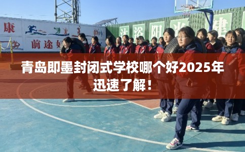 青岛即墨封闭式学校哪个好2025年迅速了解！