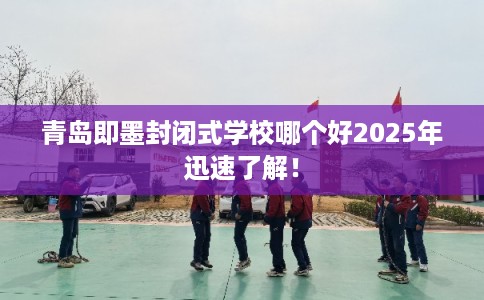 青岛即墨封闭式学校哪个好2025年迅速了解！
