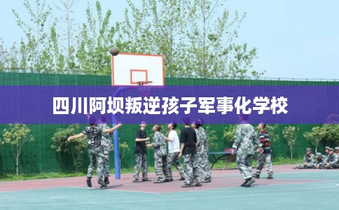 四川阿坝叛逆孩子军事化学校 四川阿坝叛逆孩子军事化学校
