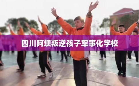 四川阿坝叛逆孩子军事化学校