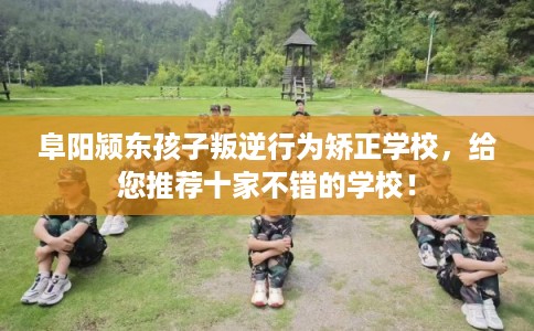 阜阳颍东孩子叛逆行为矫正学校，给您推荐十家不错的学校！