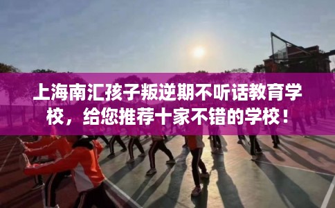 上海南汇孩子叛逆期不听话教育学校，给您推荐十家不错的学校！